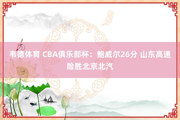韦德体育 CBA俱乐部杯：鲍威尔26分 山东高速险胜北京北汽
