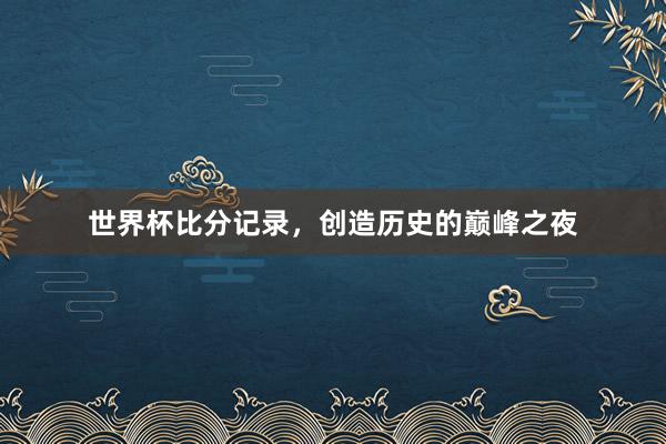 世界杯比分记录，创造历史的巅峰之夜