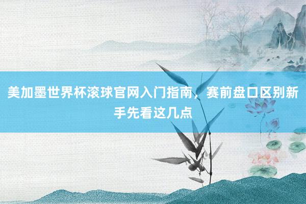 美加墨世界杯滚球官网入门指南，赛前盘口区别新手先看这几点
