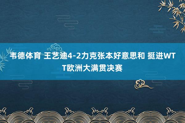 韦德体育 王艺迪4-2力克张本好意思和 挺进WTT欧洲大满贯决赛